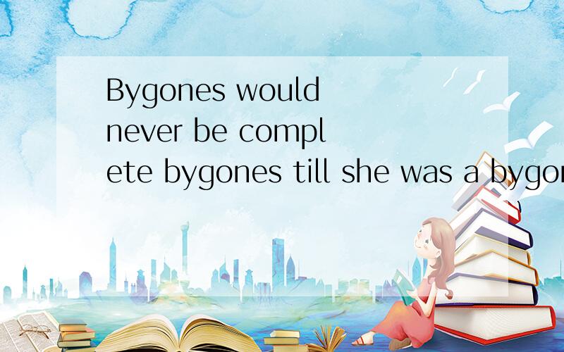 Bygones would never be complete bygones till she was a bygone herself.