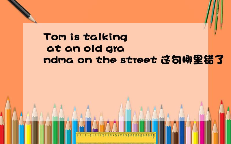 Tom is talking at an old grandma on the street 这句哪里错了