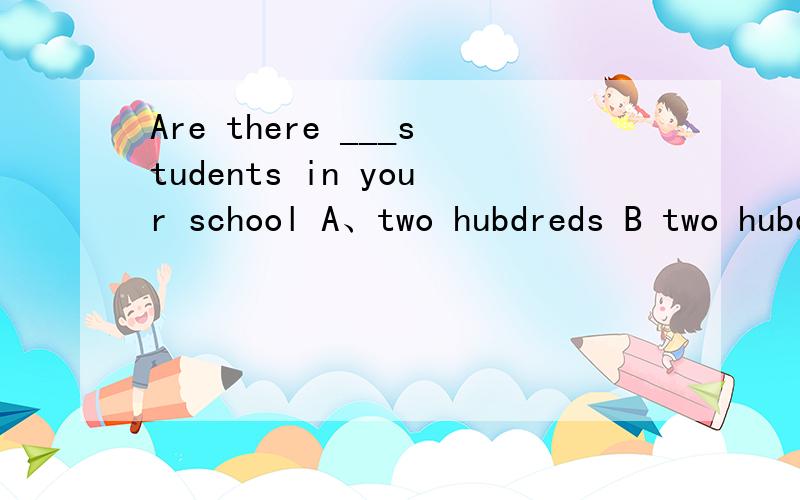 Are there ___students in your school A、two hubdreds B two hubdred C two hubdred of