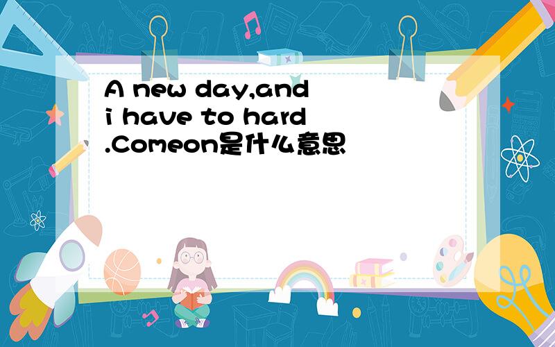 A new day,and i have to hard.Comeon是什么意思