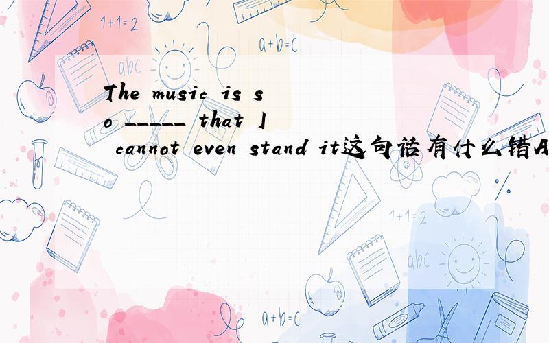 The music is so _____ that I cannot even stand it这句话有什么错A.aloud B.loudly C.loud