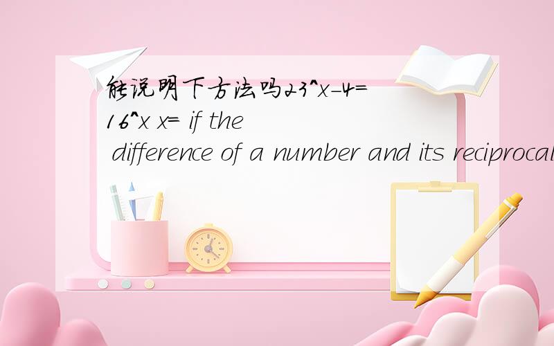 能说明下方法吗23^x-4=16^x x= if the difference of a number and its reciprocal is 16/15 find the number.simplify (x^3+27)/(x+3) given the following roots 3 and -2 write the quadratic equation.solve ｛y=5 y=2x^2