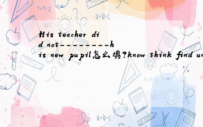 His teacher did not--------his new pupil怎么填?know think find understand选一个