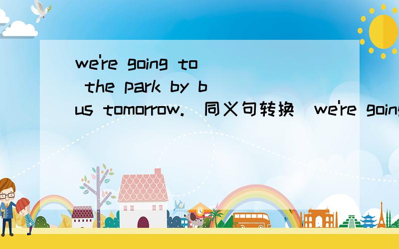 we're going to the park by bus tomorrow.(同义句转换)we're going to ____ ____ ____ to the park tomorrow.