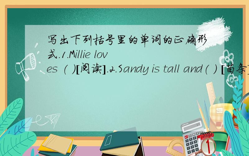 写出下列括号里的单词的正确形式.1.Millie loves ( )[阅读].2.Sandy is tall and( ) [苗条].she loves ( ) [跳舞]3.Daniel ( )[戴着]a pair of giasses .He looks( )[有趣的]4.I like listening( )[ 音乐] very much