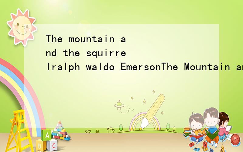 The mountain and the squirrelralph waldo EmersonThe Mountain and the SquirrelHad a quarrel;And the Mountain called the Squirrel 'Little Prig.'Bun replied,You are doubtless very big;But all sorts of things and weatherMust be taken in together,To make