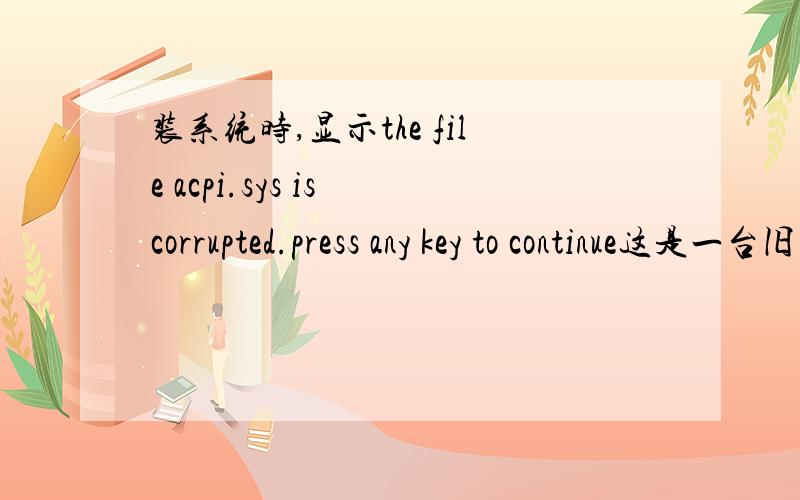 装系统时,显示the file acpi.sys is corrupted.press any key to continue这是一台旧机,20G硬盘的.我重新格式化,分区后.要装系统时,系统设备检查后就显示:the file acpi.sys is corrupted.press any key to continue这样的