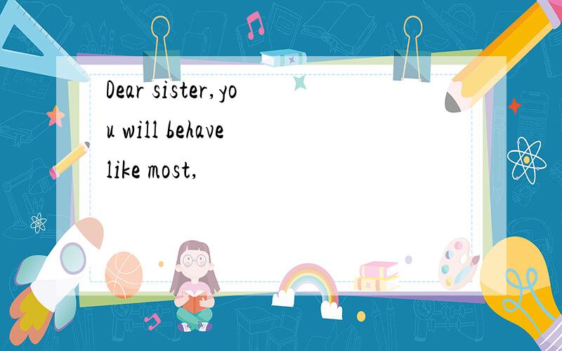 Dear sister,you will behave like most,