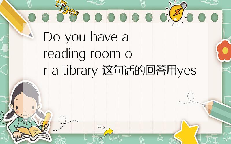 Do you have a reading room or a library 这句话的回答用yes