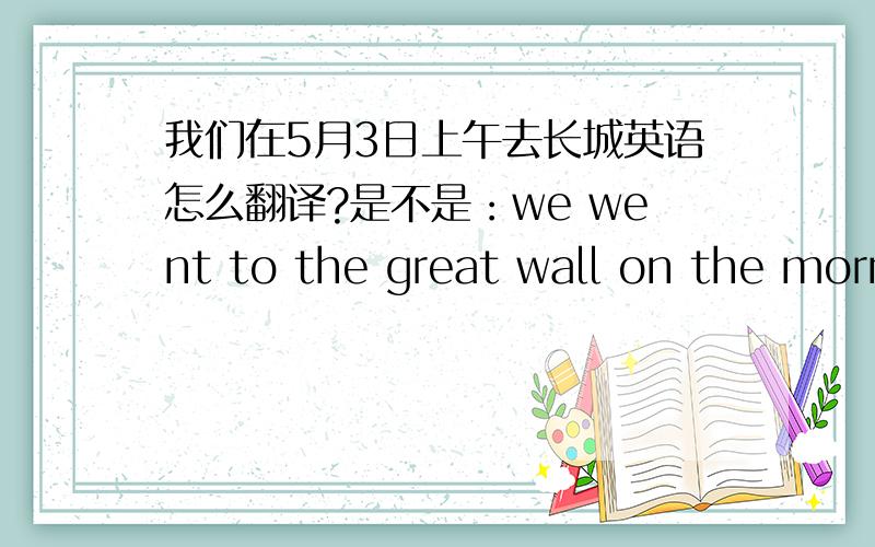 我们在5月3日上午去长城英语怎么翻译?是不是：we went to the great wall on the morning of May 3rd吗?在具体哪一天的上午下午怎么表示呢?