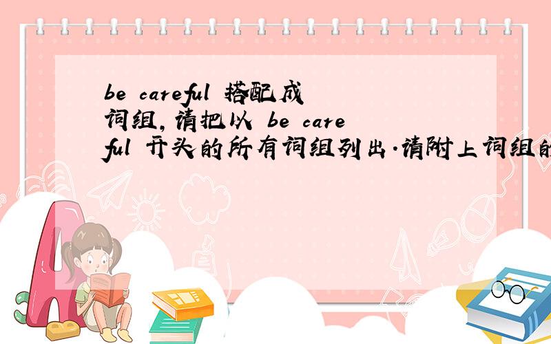 be careful 搭配成词组,请把以 be careful 开头的所有词组列出.请附上词组的中文意思和用法.感激不尽!