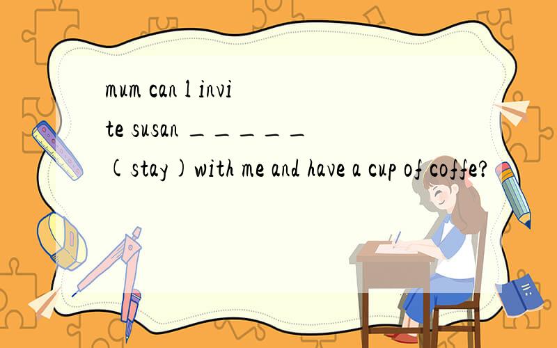 mum can l invite susan _____(stay)with me and have a cup of coffe?