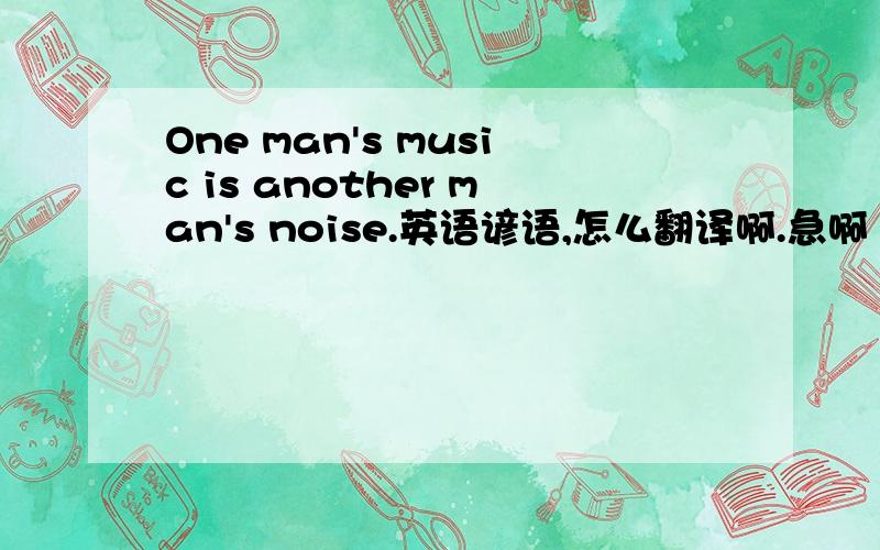 One man's music is another man's noise.英语谚语,怎么翻译啊.急啊