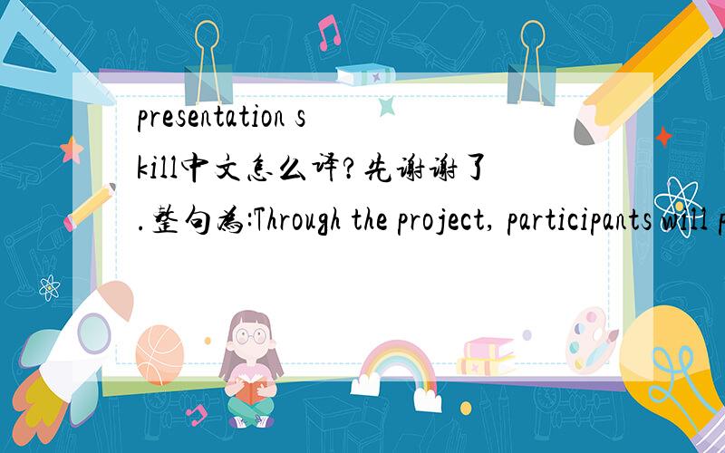 presentation skill中文怎么译?先谢谢了.整句为:Through the project, participants will practice oral, written, and presentation skills