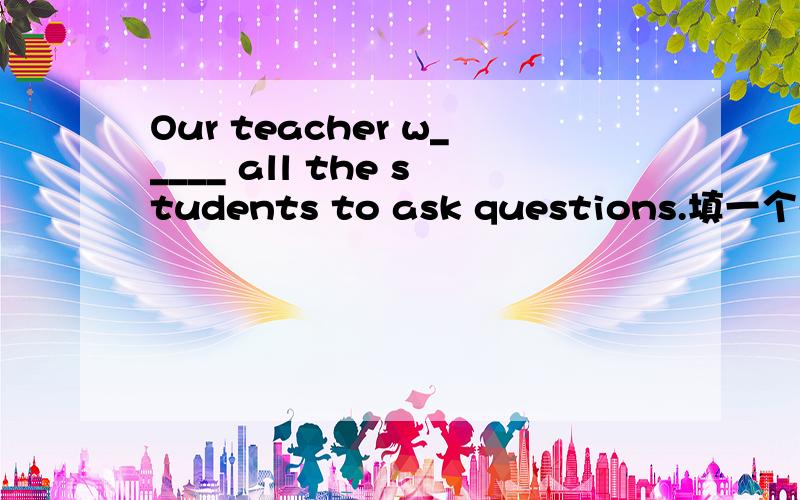 Our teacher w_____ all the students to ask questions.填一个单词,w开头给点解释和原因