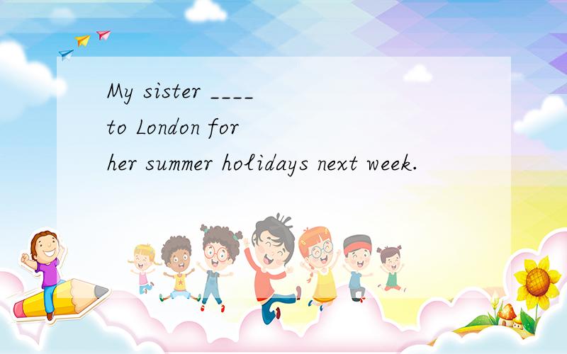 My sister ____to London for her summer holidays next week.