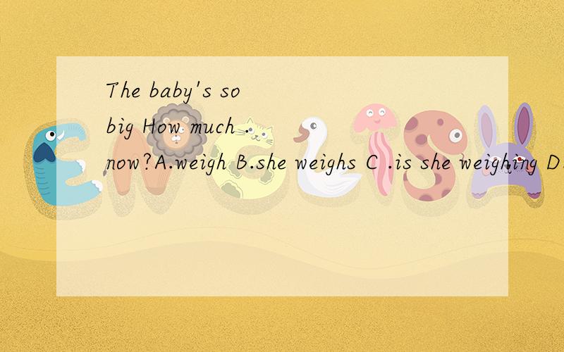 The baby's so big How much .now?A.weigh B.she weighs C .is she weighing D.does she weigh请帮我选正确答案以及原因