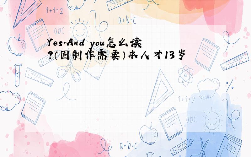 Yes.And you怎么读?（因制作需要）本人才13岁