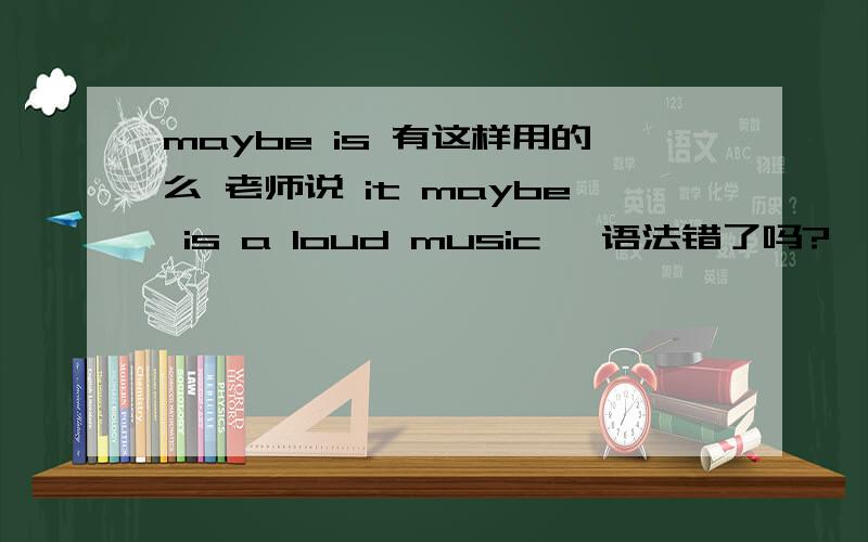 maybe is 有这样用的么 老师说 it maybe is a loud music ,语法错了吗?