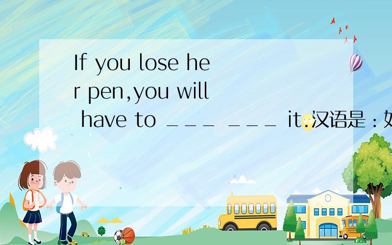 If you lose her pen,you will have to ___ ___ it.汉语是：如果你把她的钢笔弄丢了,你就得赔偿.