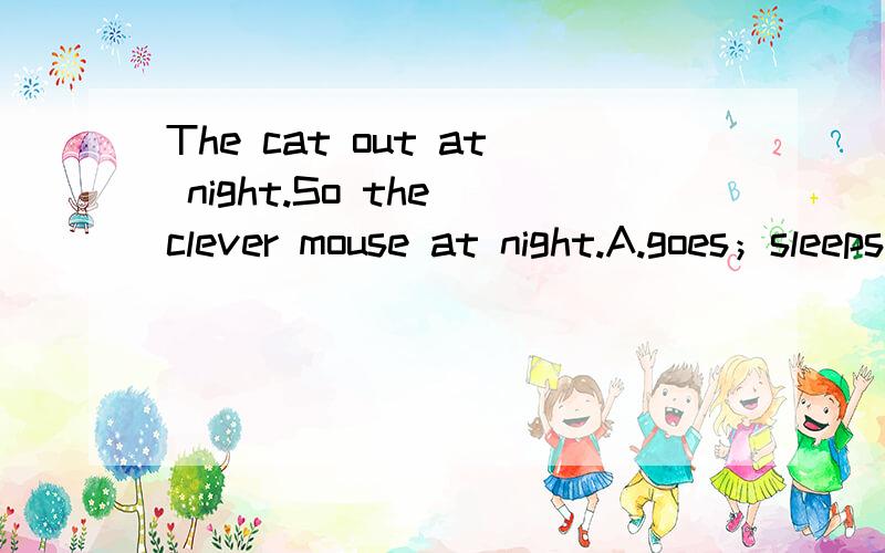 The cat out at night.So the clever mouse at night.A.goes；sleepsB.go;sleepC.going;sleeping选哪个?The cat （ ）out at night.So the clever mouse （ ）at night