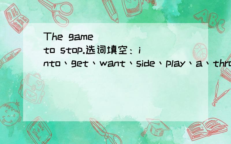 The game ____ to stop.选词填空：into丶get丶want丶side丶play丶a丶throw丶member丶have丶no