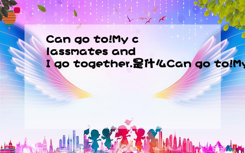Can go to!My classmates and I go together.是什么Can go to!My classmates and I go together.