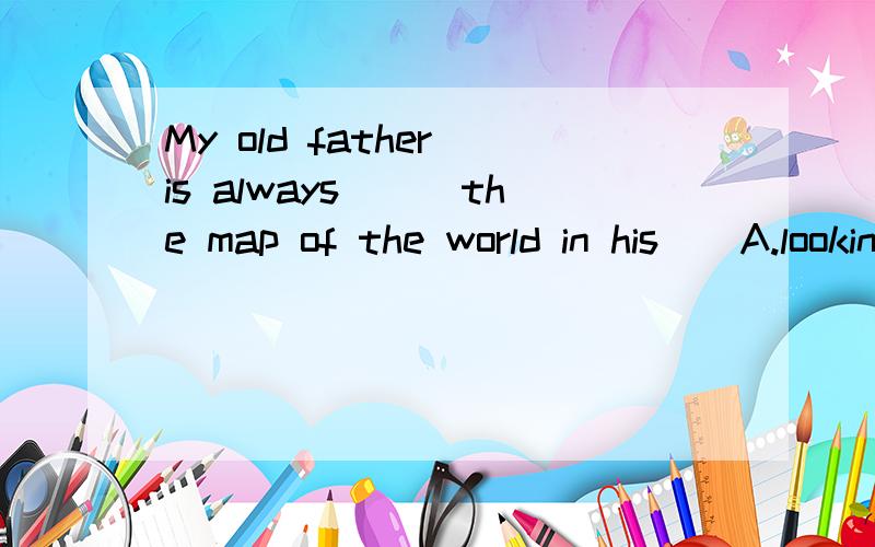 My old father is always___the map of the world in his__A.looking;bedroom B.studying;study C.looking;study D.studying;bathroom求详解