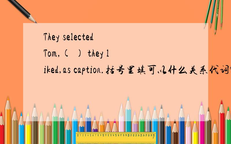 They selected Tom,( ) they liked,as caption.括号里填可以什么关系代词?whom可不可以？