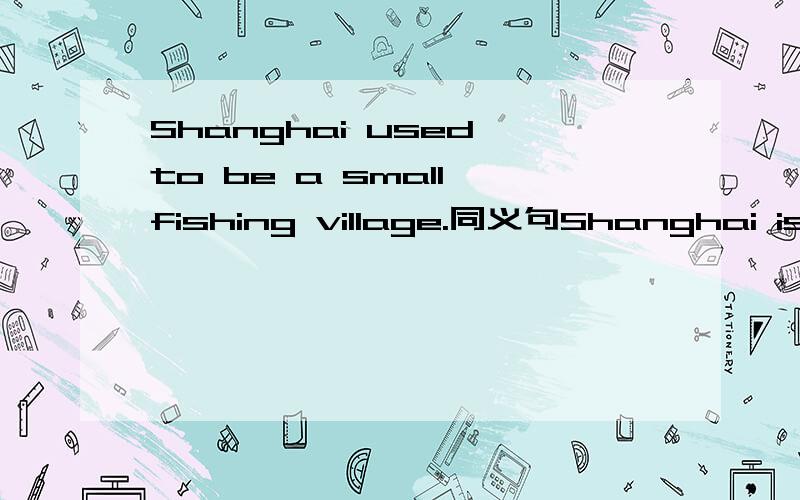 Shanghai used to be a small fishing village.同义句Shanghai is —— —— a small fishing village.