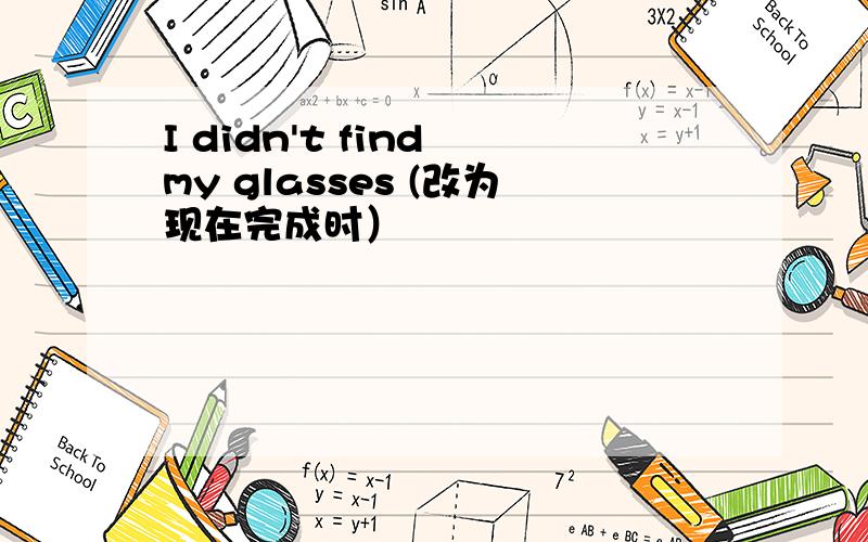 I didn't find my glasses (改为现在完成时）