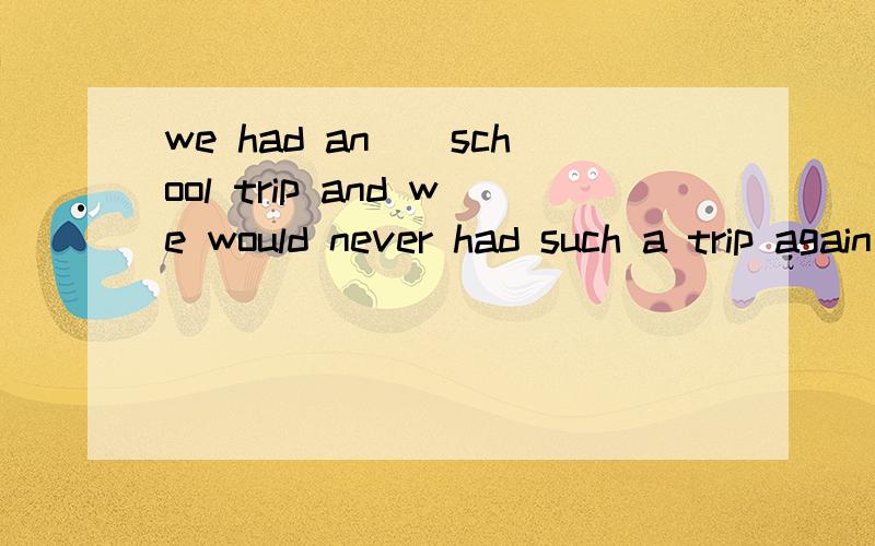 we had an__school trip and we would never had such a trip again
