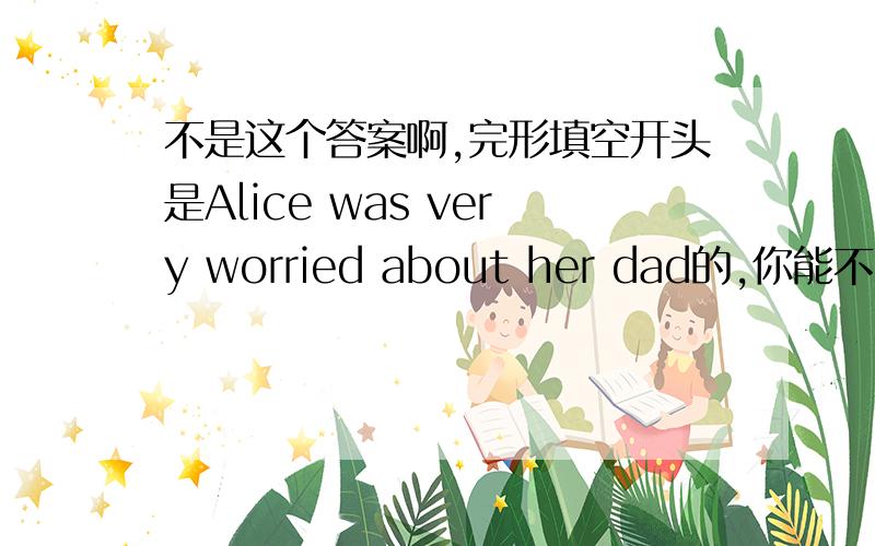 不是这个答案啊,完形填空开头是Alice was very worried about her dad的,你能不能再给我答案啊