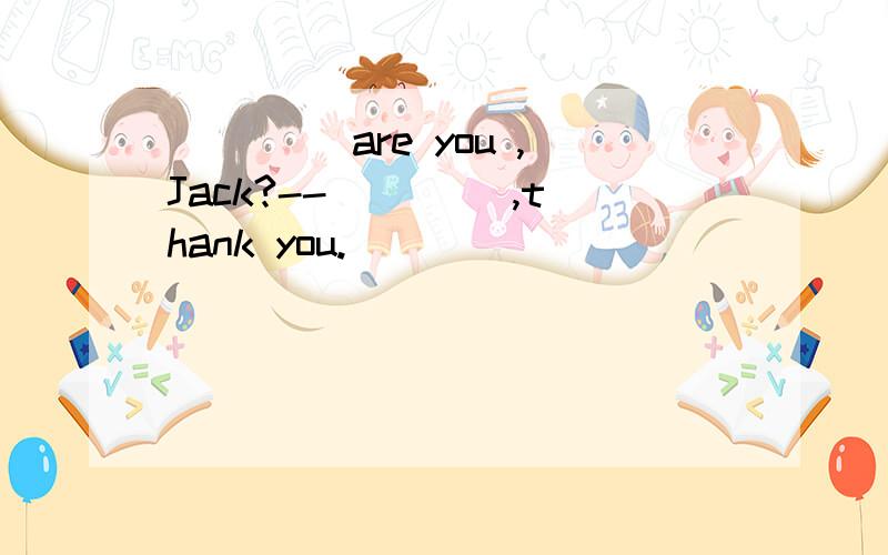 ____ are you ,Jack?--____ ,thank you.