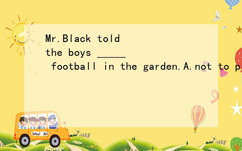 Mr.Black told the boys _____ football in the garden.A.not to play B.don't play C.to play D.don't to play说明原因,整句翻译