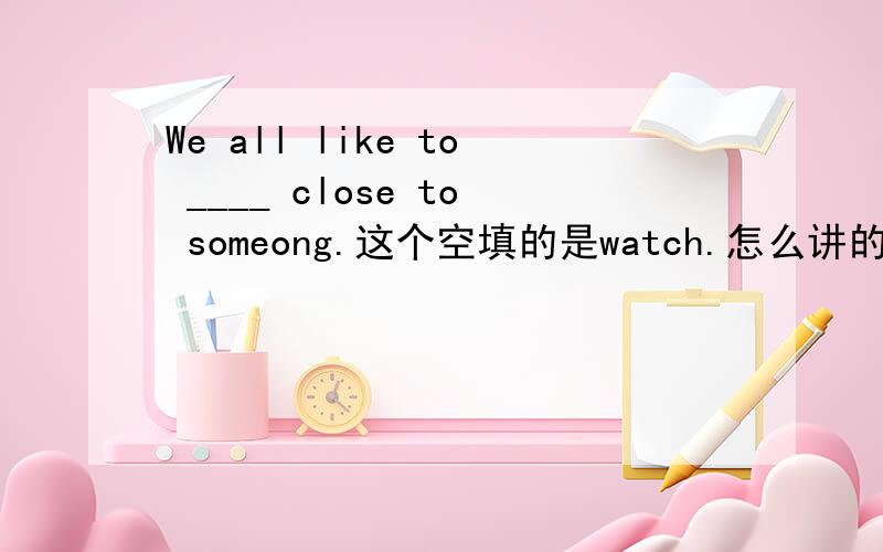 We all like to ____ close to someong.这个空填的是watch.怎么讲的?能不能用look?