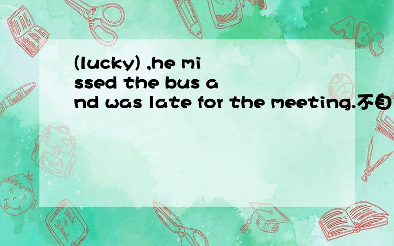 (lucky) ,he missed the bus and was late for the meeting.不自然的部分是填的,是填空题,