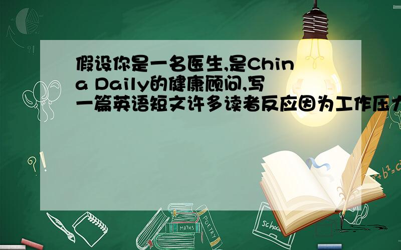 假设你是一名医生,是China Daily的健康顾问,写一篇英语短文许多读者反应因为工作压力大等原因身体欠佳,请根据下面三个方提些建议一,乐观二,健康饮食三,劳逸结合,适当锻炼