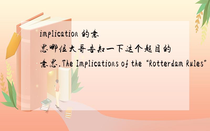 implication 的意思哪位大哥告知一下这个题目的意思.The Implications of the “Rotterdam Rules” for the Parties to a Contract for the Carriage of Goods by Sea 到底是写鹿特丹规则对当事人的意义还是鹿特丹规则中