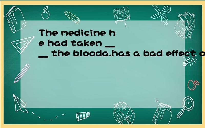 The medicine he had taken ____ the blooda.has a bad effect on b.had a bad effect on为什么选B