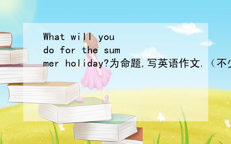 What will you do for the summer holiday?为命题,写英语作文.（不少于30个词）