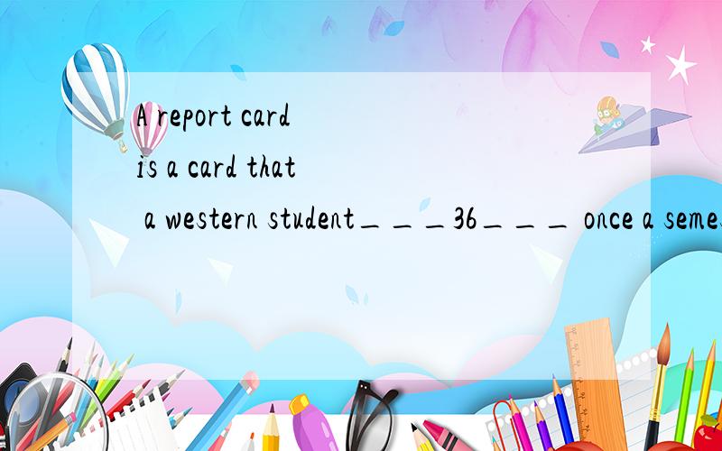 A report card is a card that a western student___36___ once a semester or term from their school.This usually includes grades for each of the school subjects and___37___from their subject teachers and class teacher．The report cards should be given