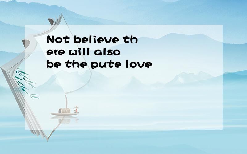 Not believe there will also be the pute love
