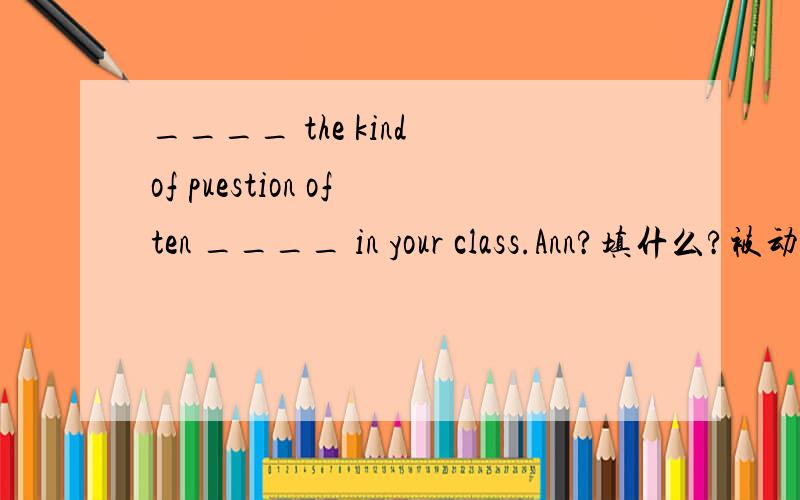 ____ the kind of puestion often ____ in your class.Ann?填什么?被动语态...