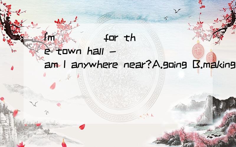 I'm ____for the town hall - am I anywhere near?A.going B.making C.seeing D.trying