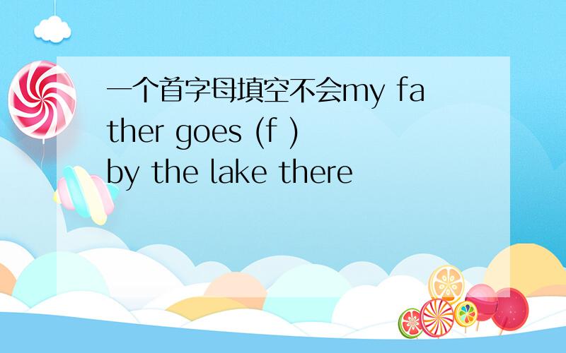 一个首字母填空不会my father goes (f )by the lake there