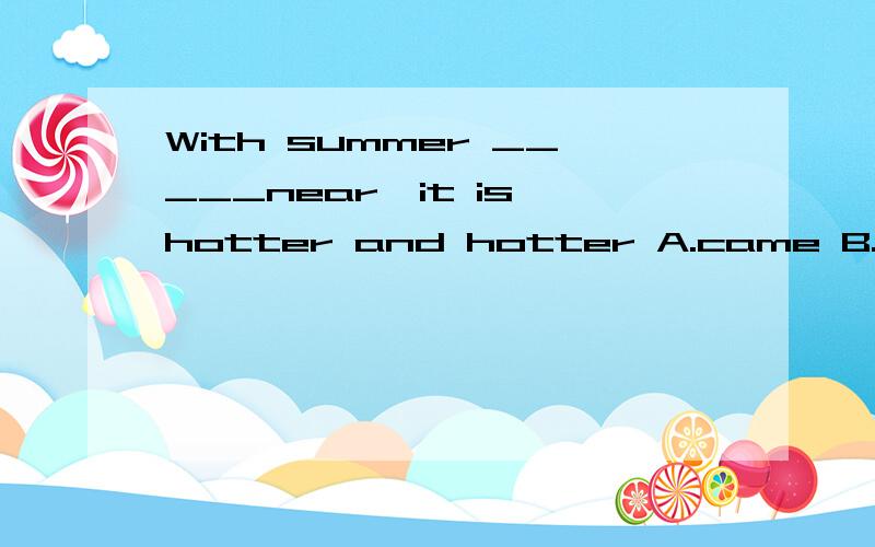 With summer _____near,it is hotter and hotter A.came B.comes C,coming D.come