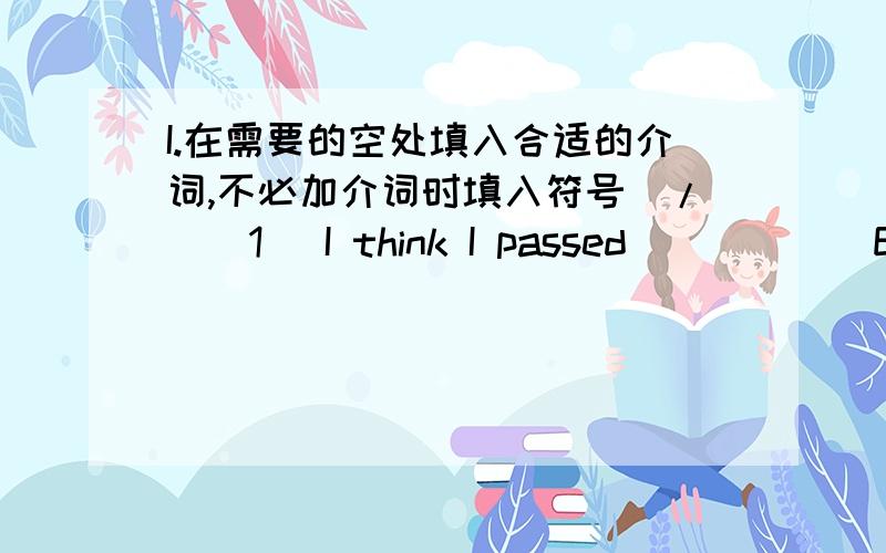 I.在需要的空处填入合适的介词,不必加介词时填入符号（/）(1) I think I passed _____ English.(2) I think I failed _____ the French paper.(3) The guy wrote his name _____ the top of the paper.(4) I could answer sixteen ______ the