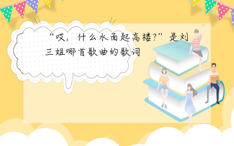 “哎：什么水面起高楼?”是刘三姐哪首歌曲的歌词