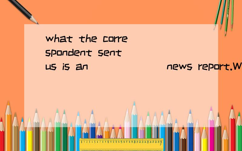 what the correspondent sent us is an ______ news report.We can depend on it